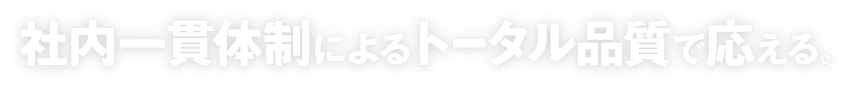 社内一貫体制によるトータル品質で応える。