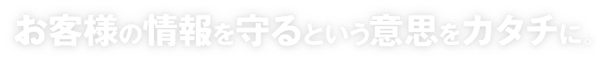 お客様の情報を守るという意思をカタチに。